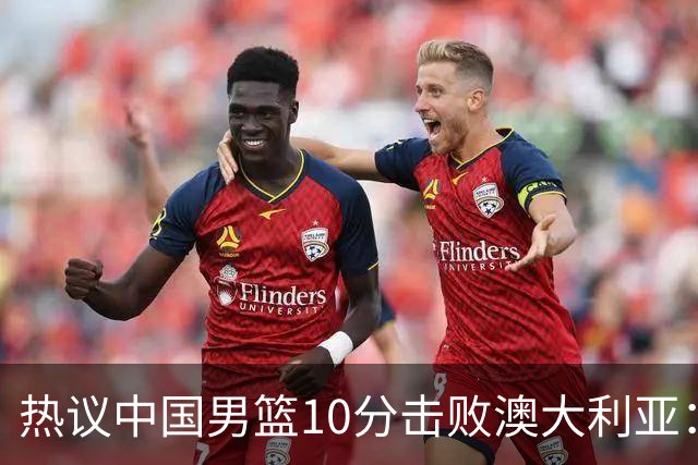 热议中国男篮10分击败澳大利亚：王俊杰崔永熙领衔锋线爆发引盛赞